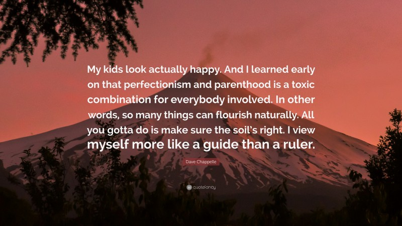 Dave Chappelle Quote: “My kids look actually happy. And I learned early on that perfectionism and parenthood is a toxic combination for everybody involved. In other words, so many things can flourish naturally. All you gotta do is make sure the soil’s right. I view myself more like a guide than a ruler.”