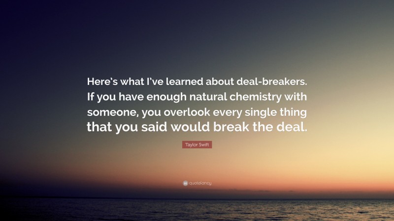 Taylor Swift Quote: “Here’s what I’ve learned about deal-breakers. If you have enough natural chemistry with someone, you overlook every single thing that you said would break the deal.”