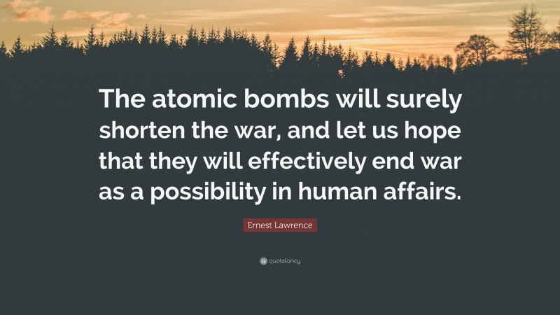 Ernest Lawrence Quote: “The atomic bombs will surely shorten the war, and let us hope that they will effectively end war as a possibility in human affairs.”