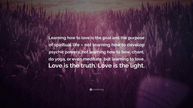Surya Das Quote: “Learning how to love is the goal and the purpose of spiritual life – not learning how to develop psychic powers, not learning how to bow, chant, do yoga, or even meditate, but learning to love. Love is the truth. Love is the light.”