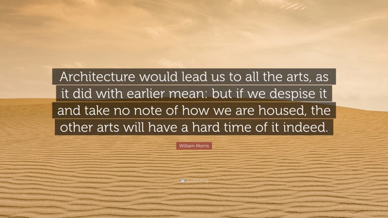 William Morris Quote: “Architecture would lead us to all the arts, as it did with earlier mean: but if we despise it and take no note of how we are housed, the other arts will have a hard time of it indeed.”