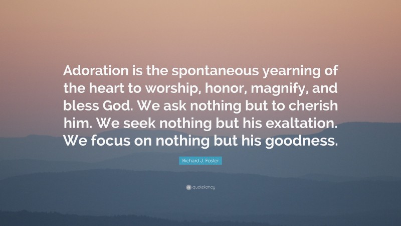 Richard J. Foster Quote: “Adoration is the spontaneous yearning of the heart to worship, honor, magnify, and bless God. We ask nothing but to cherish him. We seek nothing but his exaltation. We focus on nothing but his goodness.”