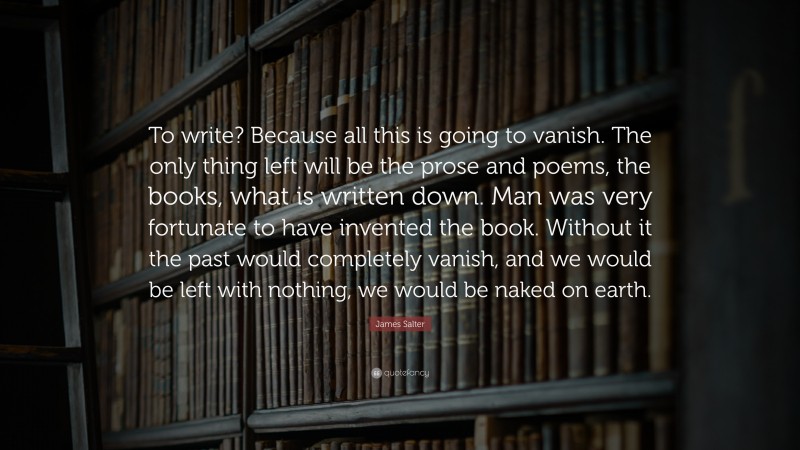 James Salter Quote: “To write? Because all this is going to vanish. The only thing left will be the prose and poems, the books, what is written down. Man was very fortunate to have invented the book. Without it the past would completely vanish, and we would be left with nothing, we would be naked on earth.”