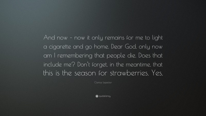 Clarice Lispector Quote: “And now – now it only remains for me to light a cigarette and go home. Dear God, only now am I remembering that people die. Does that include me? Don’t forget, in the meantime, that this is the season for strawberries. Yes.”