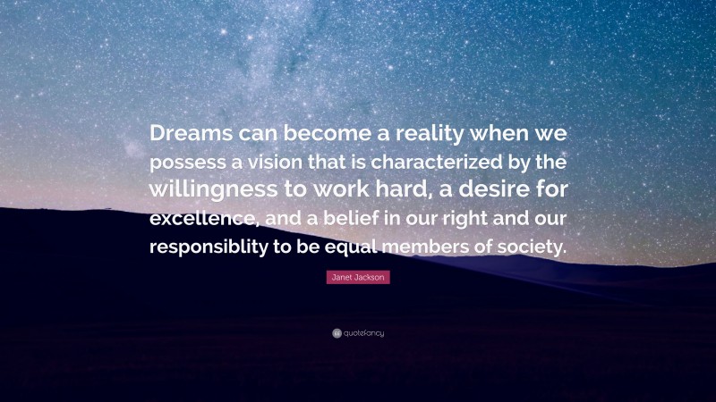 Janet Jackson Quote: “Dreams can become a reality when we possess a vision that is characterized by the willingness to work hard, a desire for excellence, and a belief in our right and our responsiblity to be equal members of society.”