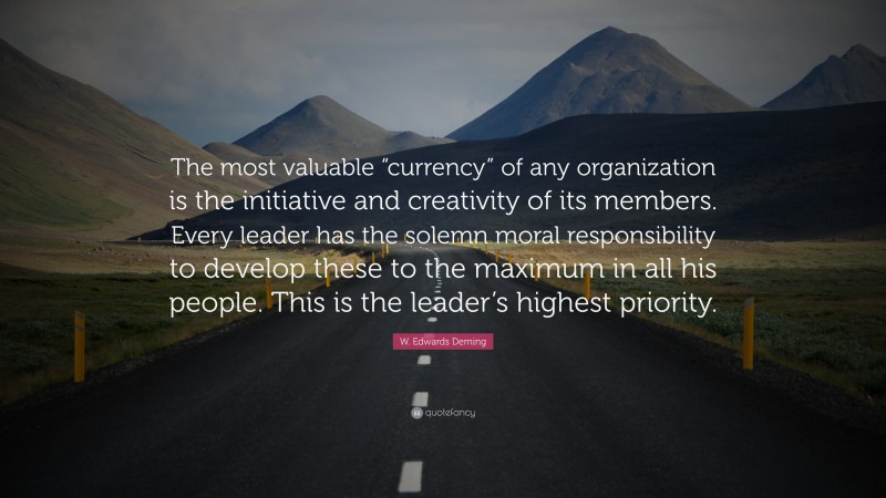 W. Edwards Deming Quote: “The most valuable “currency” of any organization is the initiative and creativity of its members. Every leader has the solemn moral responsibility to develop these to the maximum in all his people. This is the leader’s highest priority.”