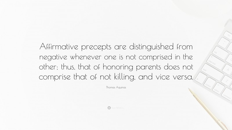 Thomas Aquinas Quote: “Affirmative precepts are distinguished from negative whenever one is not comprised in the other; thus, that of honoring parents does not comprise that of not killing, and vice versa.”