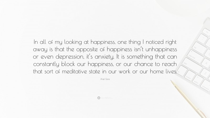Ariel Gore Quote: “In all of my looking at happiness, one thing I noticed right away is that the opposite of happiness isn’t unhappiness or even depression, it’s anxiety. It is something that can constantly block our happiness, or our chance to reach that sort of meditative state in our work or our home lives.”