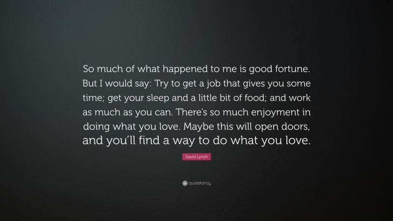 David Lynch Quote: “So much of what happened to me is good fortune. But I would say: Try to get a job that gives you some time; get your sleep and a little bit of food; and work as much as you can. There’s so much enjoyment in doing what you love. Maybe this will open doors, and you’ll find a way to do what you love.”