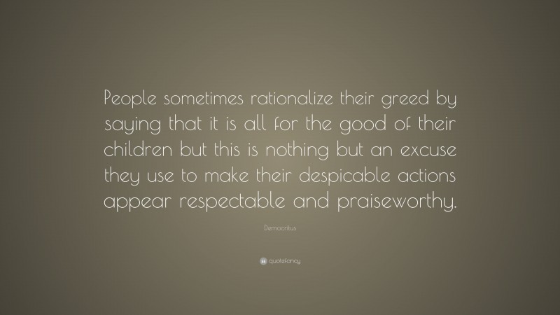 Democritus Quote: “People sometimes rationalize their greed by saying that it is all for the good of their children but this is nothing but an excuse they use to make their despicable actions appear respectable and praiseworthy.”
