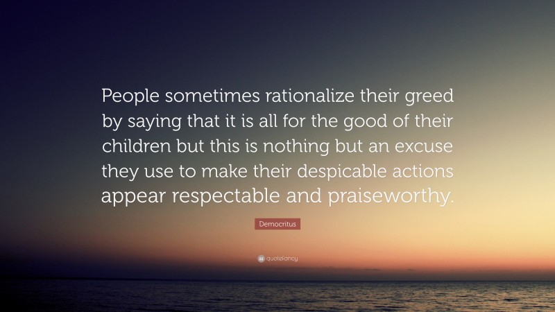 Democritus Quote: “People sometimes rationalize their greed by saying that it is all for the good of their children but this is nothing but an excuse they use to make their despicable actions appear respectable and praiseworthy.”