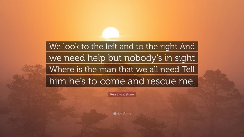 Ken Livingstone Quote: “We look to the left and to the right And we need help but nobody’s in sight Where is the man that we all need Tell him he’s to come and rescue me.”