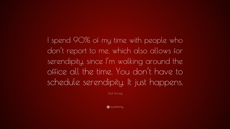 Jack Dorsey Quote: “I spend 90% of my time with people who don’t report to me, which also allows for serendipity, since I’m walking around the office all the time. You don’t have to schedule serendipity. It just happens.”
