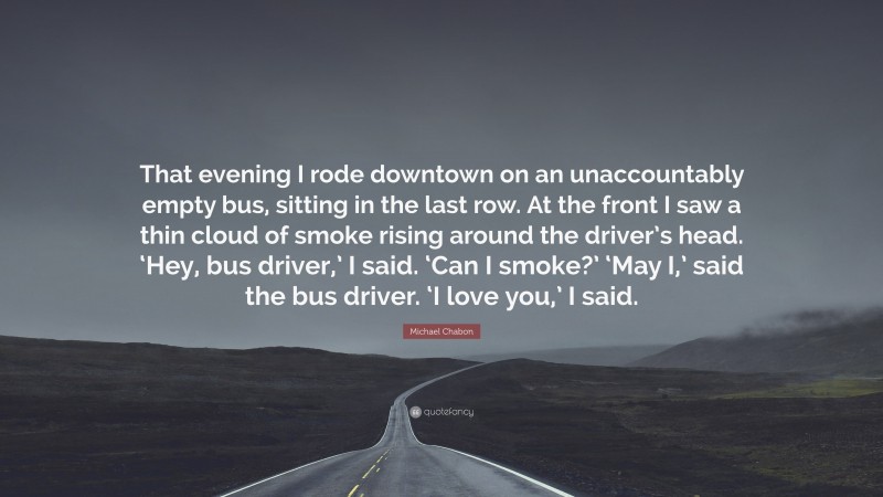 Michael Chabon Quote: “That evening I rode downtown on an unaccountably empty bus, sitting in the last row. At the front I saw a thin cloud of smoke rising around the driver’s head. ‘Hey, bus driver,’ I said. ‘Can I smoke?’ ‘May I,’ said the bus driver. ‘I love you,’ I said.”