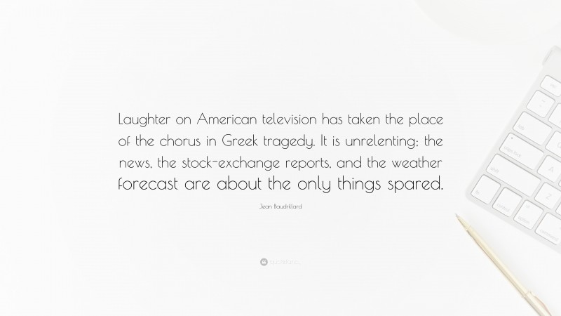 Jean Baudrillard Quote: “Laughter on American television has taken the place of the chorus in Greek tragedy. It is unrelenting; the news, the stock-exchange reports, and the weather forecast are about the only things spared.”