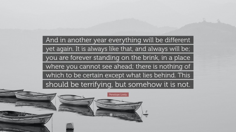 Penelope Lively Quote: “And in another year everything will be different yet again. It is always like that, and always will be; you are forever standing on the brink, in a place where you cannot see ahead; there is nothing of which to be certain except what lies behind. This should be terrifying, but somehow it is not.”