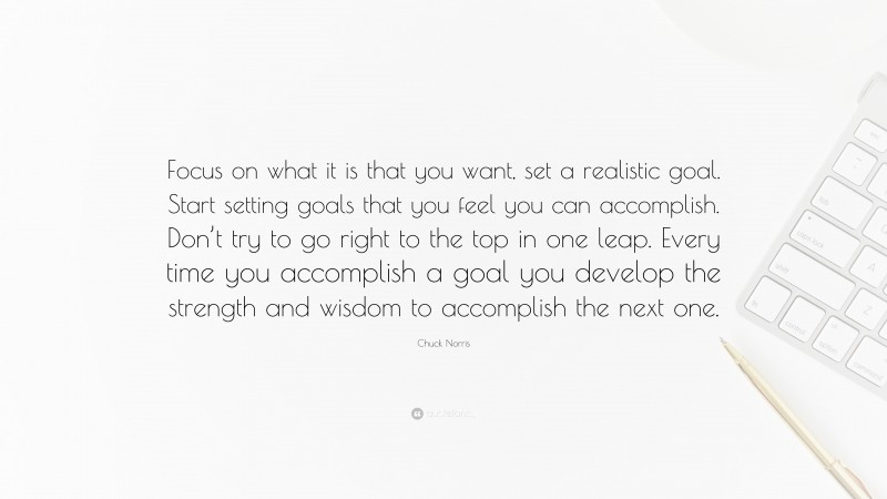 Chuck Norris Quote: “Focus on what it is that you want, set a realistic goal. Start setting goals that you feel you can accomplish. Don’t try to go right to the top in one leap. Every time you accomplish a goal you develop the strength and wisdom to accomplish the next one.”