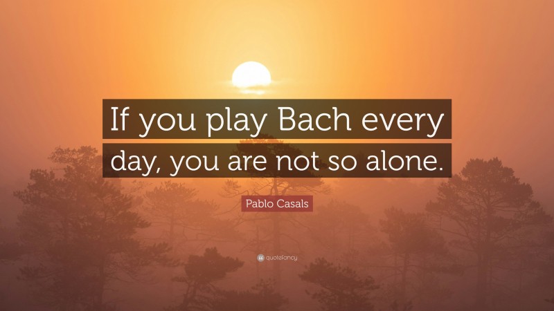 Pablo Casals Quote: “If you play Bach every day, you are not so alone.”