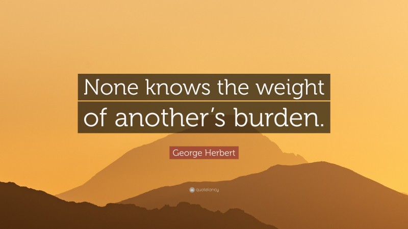 George Herbert Quote: “None knows the weight of another’s burden.”