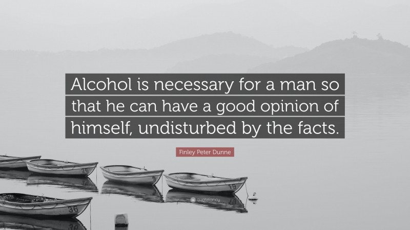 Finley Peter Dunne Quote: “Alcohol is necessary for a man so that he can have a good opinion of himself, undisturbed by the facts.”