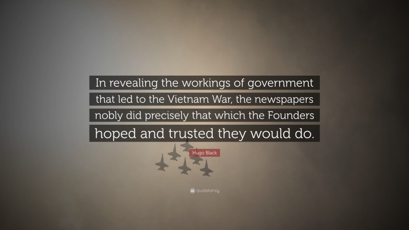 Hugo Black Quote: “In revealing the workings of government that led to the Vietnam War, the newspapers nobly did precisely that which the Founders hoped and trusted they would do.”