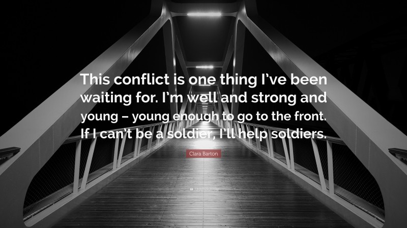 Clara Barton Quote: “This conflict is one thing I’ve been waiting for. I’m well and strong and young – young enough to go to the front. If I can’t be a soldier, I’ll help soldiers.”