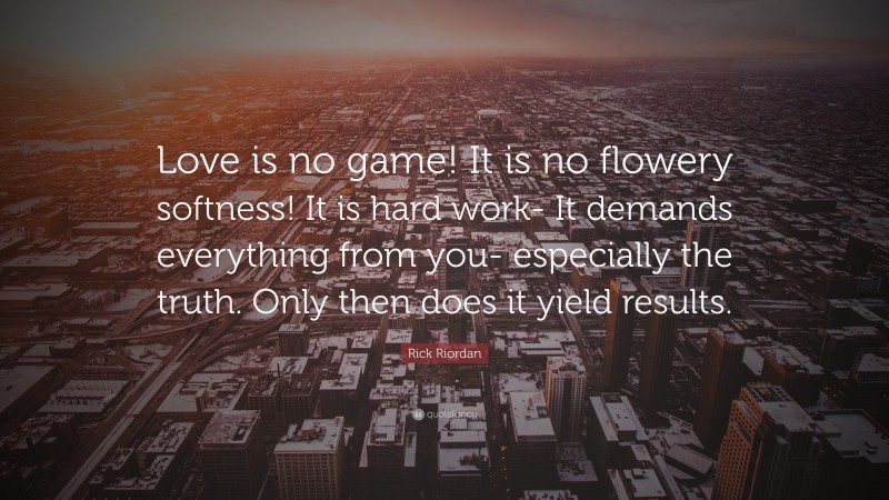 Rick Riordan Quote: “Love is no game! It is no flowery softness! It is hard work- It demands everything from you- especially the truth. Only then does it yield results.”