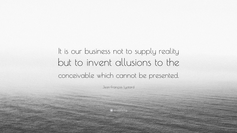 Jean-François Lyotard Quote: “It is our business not to supply reality but to invent allusions to the conceivable which cannot be presented.”
