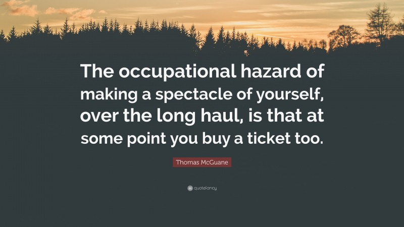 Thomas McGuane Quote: “The occupational hazard of making a spectacle of yourself, over the long haul, is that at some point you buy a ticket too.”