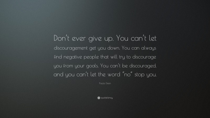 Paula Deen Quote: “Don’t ever give up. You can’t let discouragement get you down. You can always find negative people that will try to discourage you from your goals. You can’t be discouraged, and you can’t let the word “no” stop you.”
