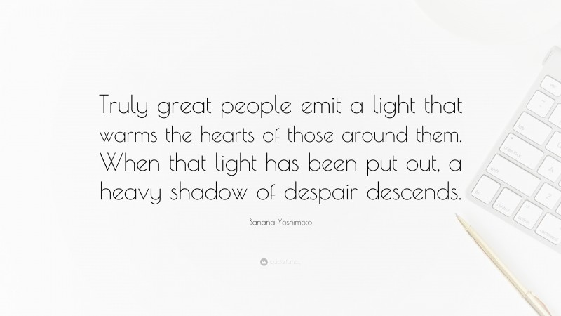 Banana Yoshimoto Quote: “Truly great people emit a light that warms the hearts of those around them. When that light has been put out, a heavy shadow of despair descends.”