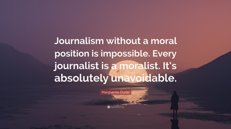 Marguerite Duras Quote: “Journalism without a moral position is impossible. Every journalist is a moralist. It’s absolutely unavoidable.”