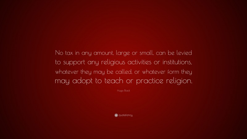 Hugo Black Quote: “No tax in any amount, large or small, can be levied to support any religious activities or institutions, whatever they may be called, or whatever form they may adopt to teach or practice religion.”