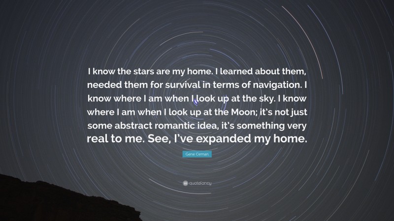 Gene Cernan Quote: “I know the stars are my home. I learned about them, needed them for survival in terms of navigation. I know where I am when I look up at the sky. I know where I am when I look up at the Moon; it’s not just some abstract romantic idea, it’s something very real to me. See, I’ve expanded my home.”