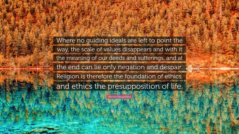 Werner Heisenberg Quote: “Where no guiding ideals are left to point the way, the scale of values disappears and with it the meaning of our deeds and sufferings, and at the end can lie only negation and despair. Religion is therefore the foundation of ethics, and ethics the presupposition of life.”