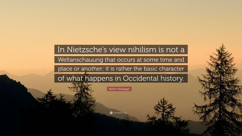 Martin Heidegger Quote: “In Nietzsche’s view nihilism is not a Weltanschauung that occurs at some time and place or another; it is rather the basic character of what happens in Occidental history.”