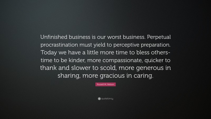 Russell M. Nelson Quote: “Unfinished business is our worst business. Perpetual procrastination must yield to perceptive preparation. Today we have a little more time to bless others-time to be kinder, more compassionate, quicker to thank and slower to scold, more generous in sharing, more gracious in caring.”