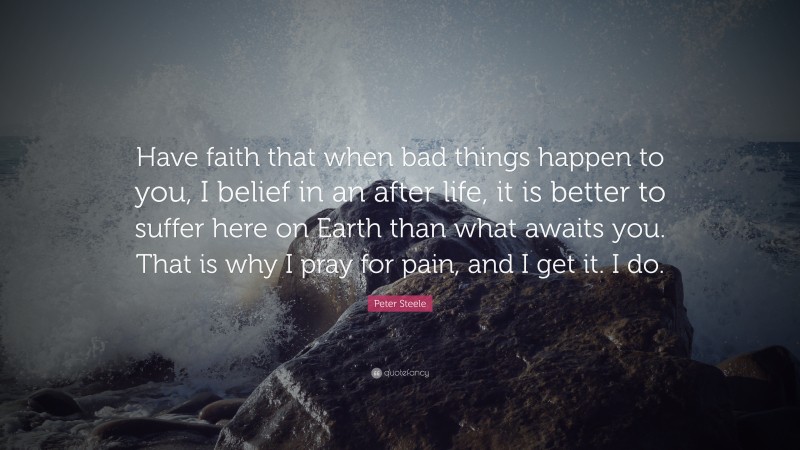 Peter Steele Quote: “Have faith that when bad things happen to you, I belief in an after life, it is better to suffer here on Earth than what awaits you. That is why I pray for pain, and I get it. I do.”