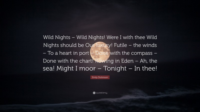 Emily Dickinson Quote: “Wild Nights – Wild Nights! Were I with thee Wild Nights should be Our luxury! Futile – the winds – To a heart in port – Done with the compass – Done with the chart! Rowing in Eden – Ah, the sea! Might I moor – Tonight – In thee!”
