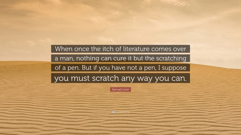 Samuel Lover Quote: “When once the itch of literature comes over a man, nothing can cure it but the scratching of a pen. But if you have not a pen, I suppose you must scratch any way you can.”