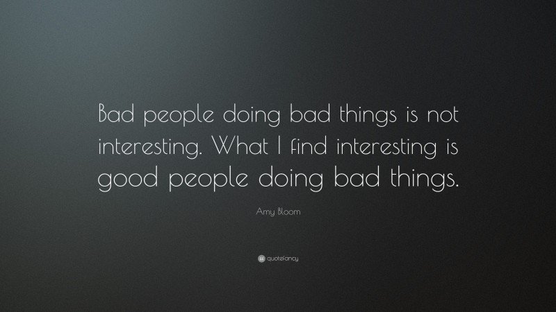 Amy Bloom Quote: “Bad people doing bad things is not interesting. What I find interesting is good people doing bad things.”