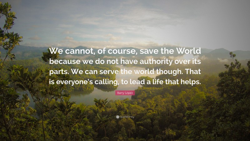 Barry López Quote: “We cannot, of course, save the World because we do not have authority over its parts. We can serve the world though. That is everyone’s calling, to lead a life that helps.”