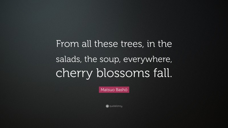 Matsuo Bashō Quote: “From all these trees, in the salads, the soup, everywhere, cherry blossoms fall.”