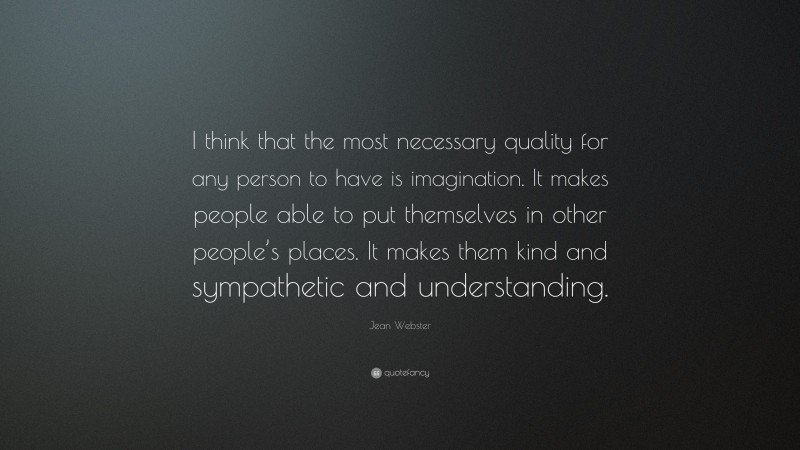 Jean Webster Quote: “I think that the most necessary quality for any person to have is imagination. It makes people able to put themselves in other people’s places. It makes them kind and sympathetic and understanding.”
