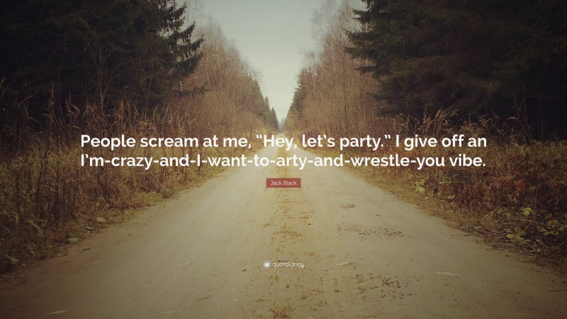 Jack Black Quote: “People scream at me, “Hey, let’s party.” I give off an I’m-crazy-and-I-want-to-arty-and-wrestle-you vibe.”
