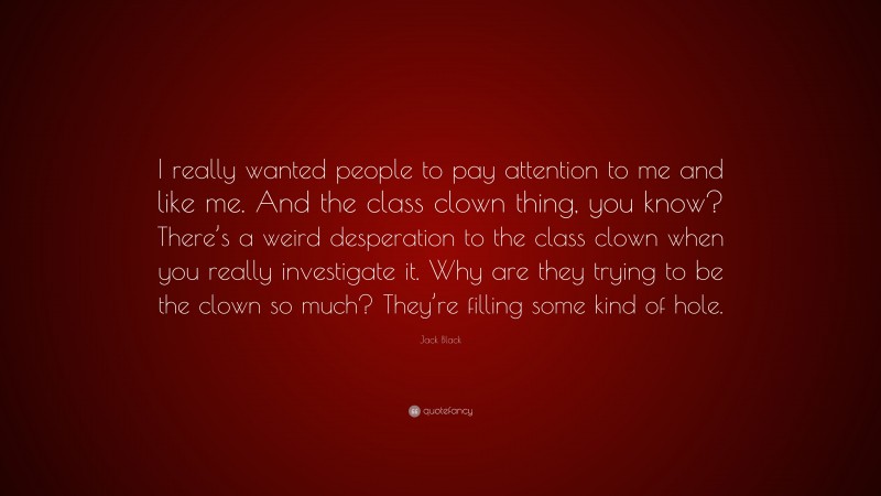 Jack Black Quote: “I really wanted people to pay attention to me and like me. And the class clown thing, you know? There’s a weird desperation to the class clown when you really investigate it. Why are they trying to be the clown so much? They’re filling some kind of hole.”