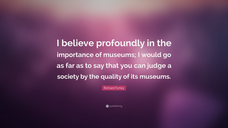 Richard Fortey Quote: “I believe profoundly in the importance of museums; I would go as far as to say that you can judge a society by the quality of its museums.”