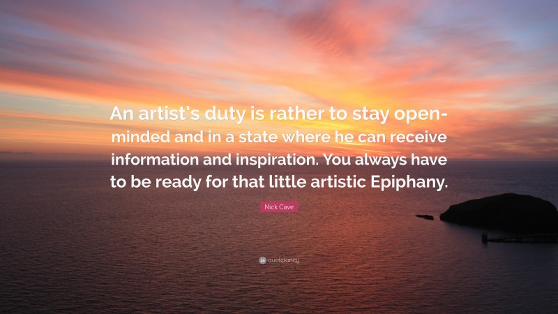 Nick Cave Quote: “An artist’s duty is rather to stay open-minded and in a state where he can receive information and inspiration. You always have to be ready for that little artistic Epiphany.”