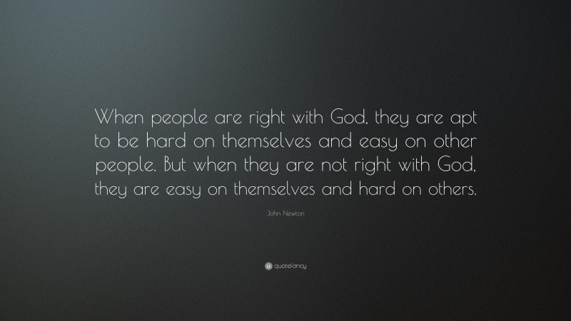 John Newton Quote: “When people are right with God, they are apt to be hard on themselves and easy on other people. But when they are not right with God, they are easy on themselves and hard on others.”