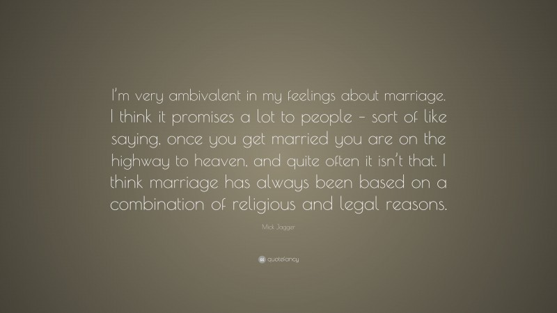 Mick Jagger Quote: “I’m very ambivalent in my feelings about marriage. I think it promises a lot to people – sort of like saying, once you get married you are on the highway to heaven, and quite often it isn’t that. I think marriage has always been based on a combination of religious and legal reasons.”